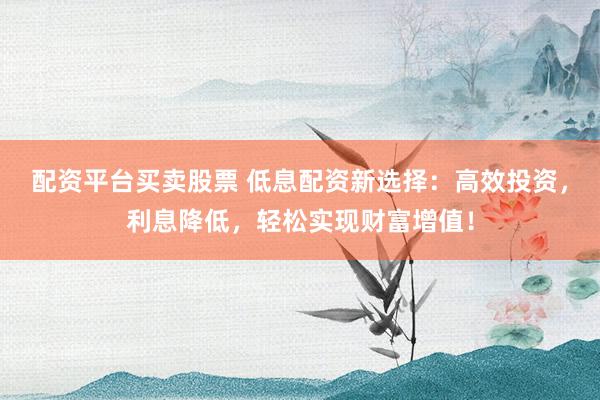 配资平台买卖股票 低息配资新选择：高效投资，利息降低，轻松实现财富增值！