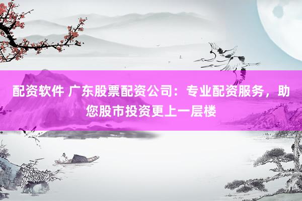 配资软件 广东股票配资公司：专业配资服务，助您股市投资更上一层楼