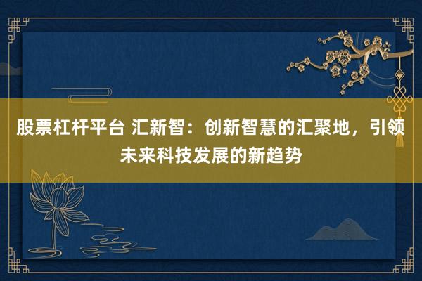 股票杠杆平台 汇新智：创新智慧的汇聚地，引领未来科技发展的新趋势