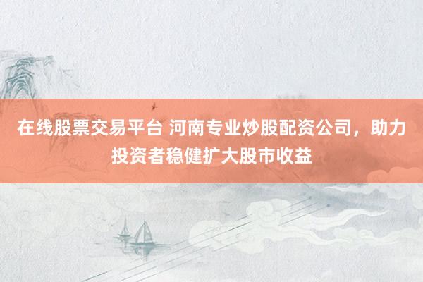 在线股票交易平台 河南专业炒股配资公司，助力投资者稳健扩大股市收益