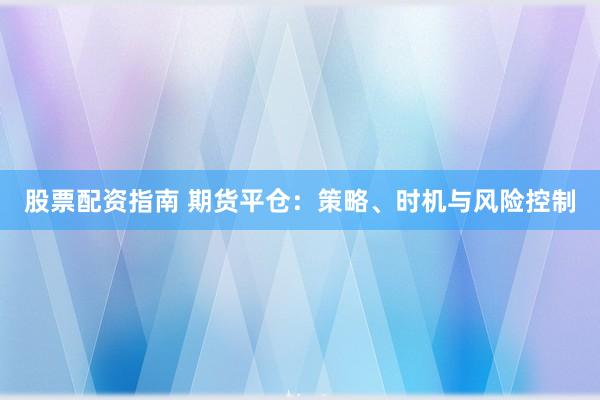 股票配资指南 期货平仓：策略、时机与风险控制