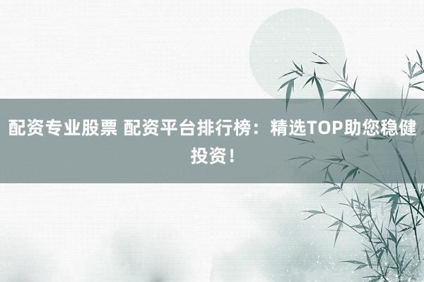 配资专业股票 配资平台排行榜：精选TOP助您稳健投资！