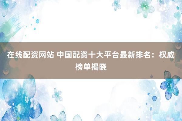 在线配资网站 中国配资十大平台最新排名：权威榜单揭晓