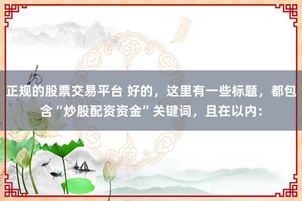 正规的股票交易平台 好的，这里有一些标题，都包含“炒股配资资金”关键词，且在以内：