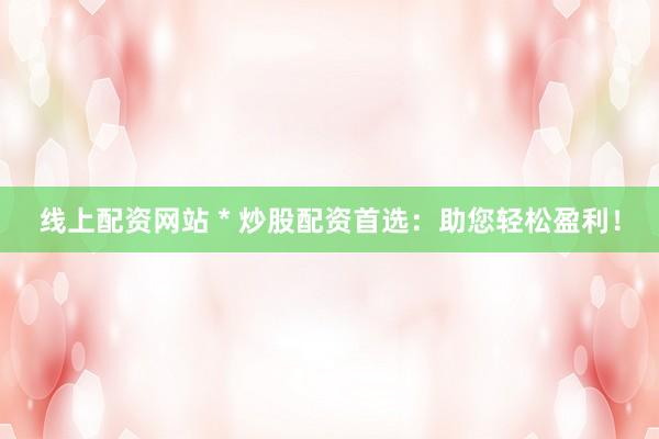线上配资网站 * 炒股配资首选：助您轻松盈利！