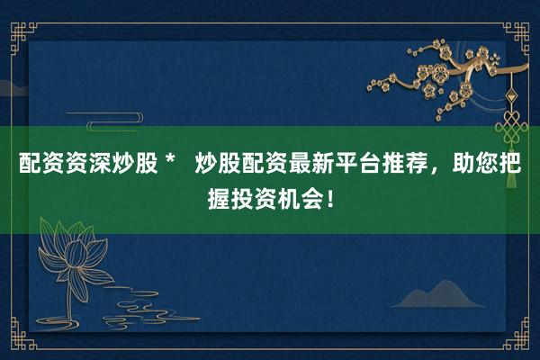 配资资深炒股 *   炒股配资最新平台推荐，助您把握投资机会！