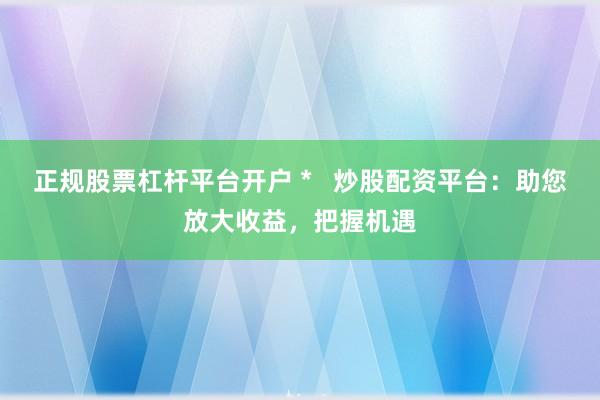 正规股票杠杆平台开户 *   炒股配资平台：助您放大收益，把握机遇