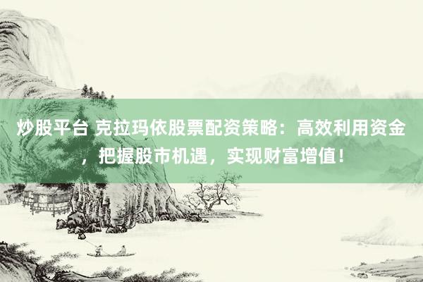 炒股平台 克拉玛依股票配资策略：高效利用资金，把握股市机遇，实现财富增值！