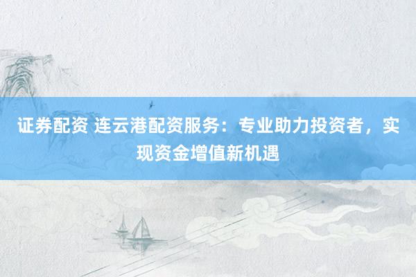 证券配资 连云港配资服务：专业助力投资者，实现资金增值新机遇
