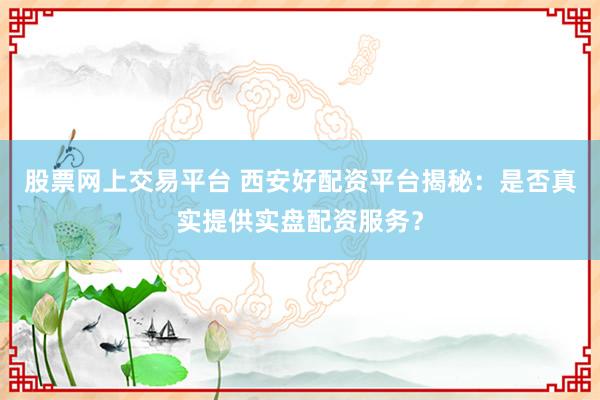 股票网上交易平台 西安好配资平台揭秘：是否真实提供实盘配资服务？