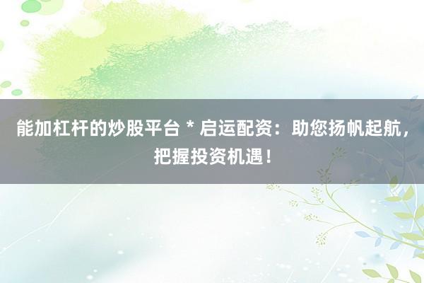 能加杠杆的炒股平台 * 启运配资：助您扬帆起航，把握投资机遇！