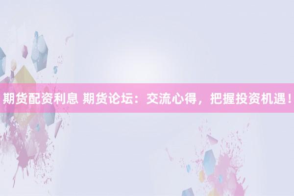 期货配资利息 期货论坛：交流心得，把握投资机遇！