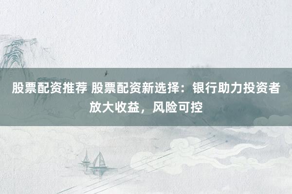股票配资推荐 股票配资新选择：银行助力投资者放大收益，风险可控