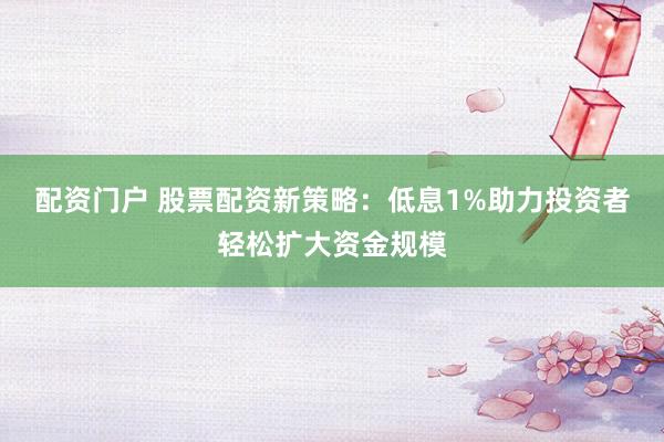 配资门户 股票配资新策略：低息1%助力投资者轻松扩大资金规模