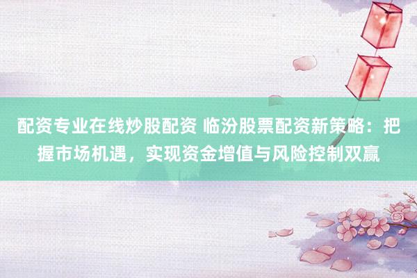 配资专业在线炒股配资 临汾股票配资新策略：把握市场机遇，实现资金增值与风险控制双赢