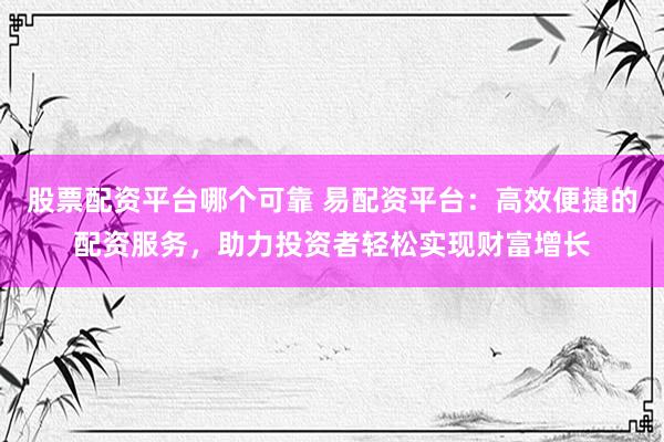 股票配资平台哪个可靠 易配资平台：高效便捷的配资服务，助力投资者轻松实现财富增长