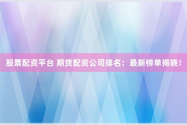 股票配资平台 期货配资公司排名：最新榜单揭晓！