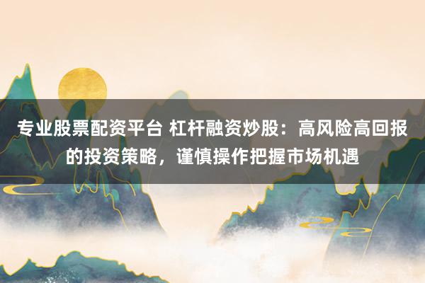 专业股票配资平台 杠杆融资炒股：高风险高回报的投资策略，谨慎操作把握市场机遇