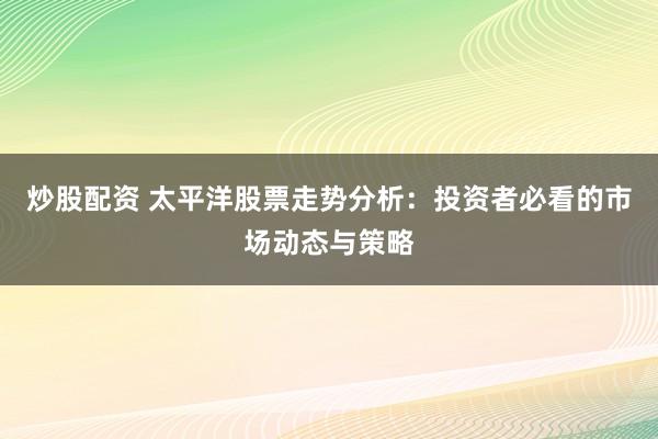 炒股配资 太平洋股票走势分析：投资者必看的市场动态与策略