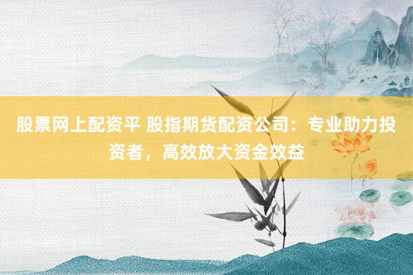 股票网上配资平 股指期货配资公司：专业助力投资者，高效放大资金效益