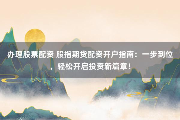 办理股票配资 股指期货配资开户指南：一步到位，轻松开启投资新篇章！