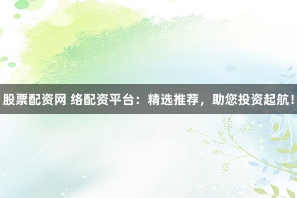 股票配资网 络配资平台：精选推荐，助您投资起航！