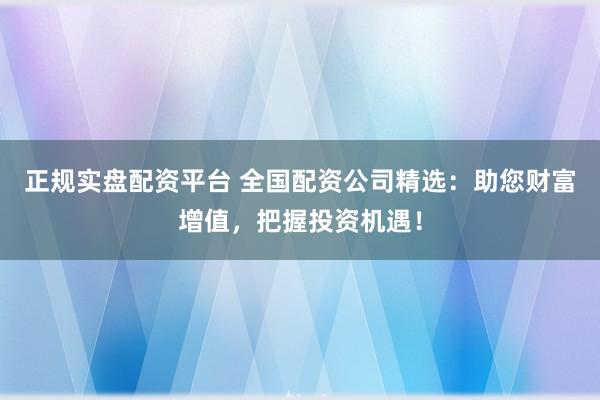 正规实盘配资平台 全国配资公司精选：助您财富增值，把握投资机遇！