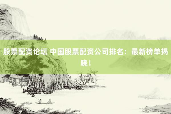 股票配资论坛 中国股票配资公司排名：最新榜单揭晓！