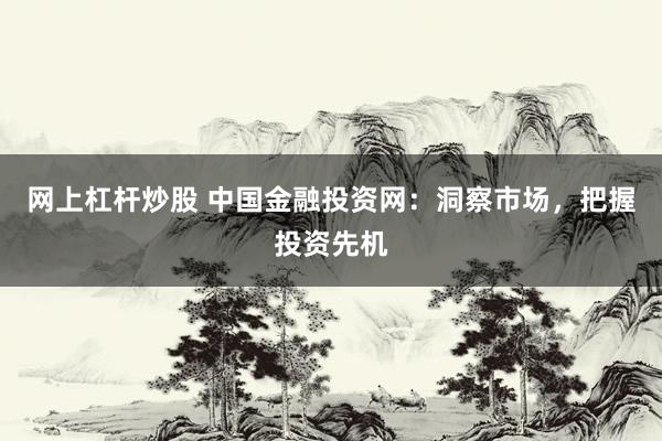 网上杠杆炒股 中国金融投资网：洞察市场，把握投资先机