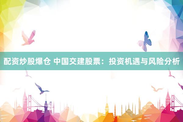 配资炒股爆仓 中国交建股票：投资机遇与风险分析