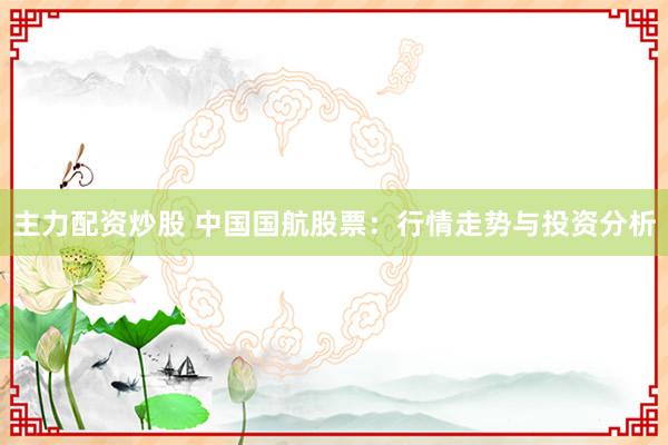 主力配资炒股 中国国航股票：行情走势与投资分析