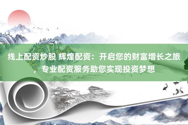 线上配资炒股 辉煌配资：开启您的财富增长之旅，专业配资服务助您实现投资梦想