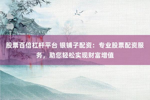 股票百倍杠杆平台 银铺子配资：专业股票配资服务，助您轻松实现财富增值