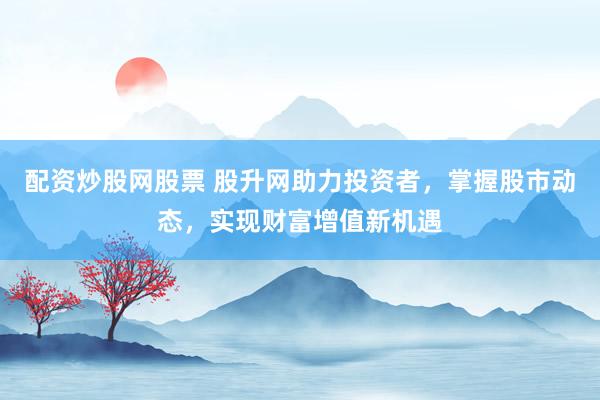 配资炒股网股票 股升网助力投资者，掌握股市动态，实现财富增值新机遇