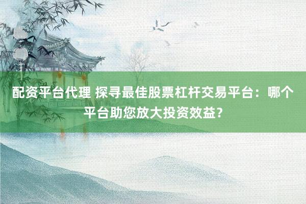 配资平台代理 探寻最佳股票杠杆交易平台：哪个平台助您放大投资效益？