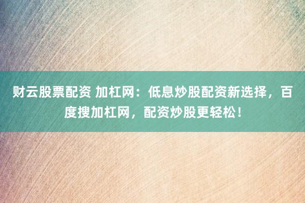 财云股票配资 加杠网：低息炒股配资新选择，百度搜加杠网，配资炒股更轻松！