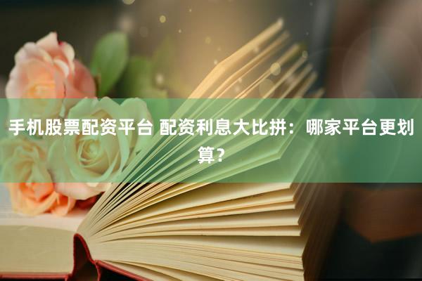 手机股票配资平台 配资利息大比拼：哪家平台更划算？