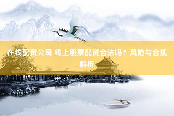 在线配资公司 线上股票配资合法吗？风险与合规解析