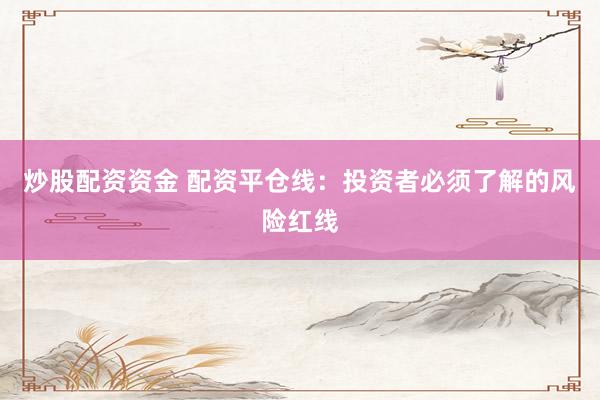炒股配资资金 配资平仓线：投资者必须了解的风险红线