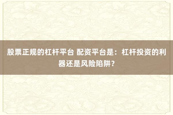 股票正规的杠杆平台 配资平台是：杠杆投资的利器还是风险陷阱？