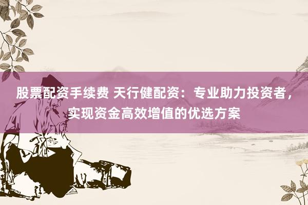 股票配资手续费 天行健配资：专业助力投资者，实现资金高效增值的优选方案