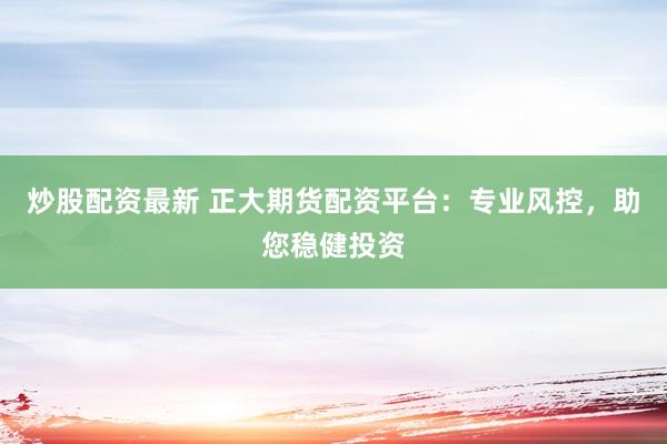 炒股配资最新 正大期货配资平台：专业风控，助您稳健投资