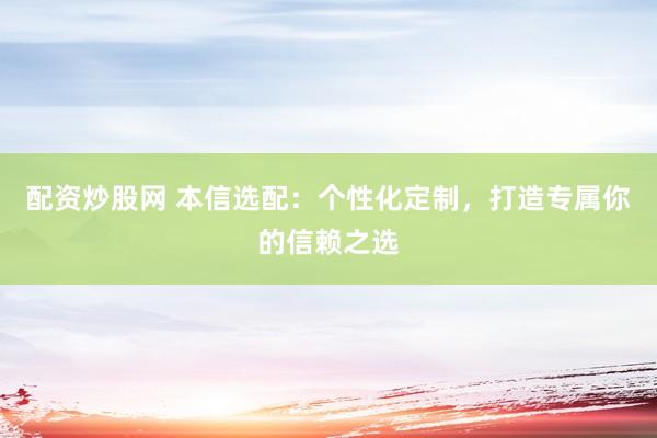 配资炒股网 本信选配：个性化定制，打造专属你的信赖之选