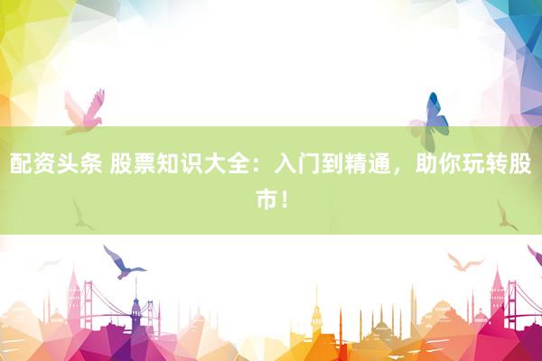 配资头条 股票知识大全：入门到精通，助你玩转股市！