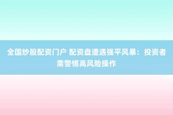 全国炒股配资门户 配资盘遭遇强平风暴：投资者需警惕高风险操作