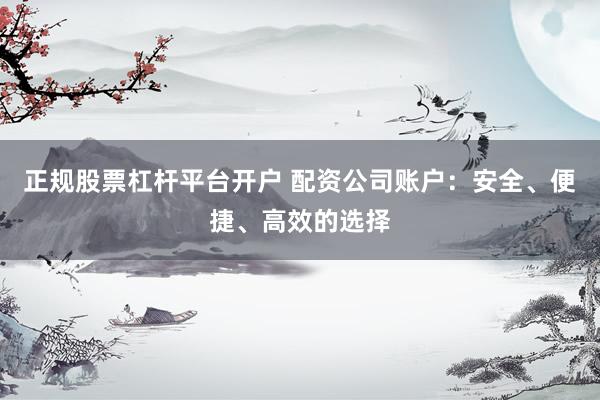 正规股票杠杆平台开户 配资公司账户：安全、便捷、高效的选择