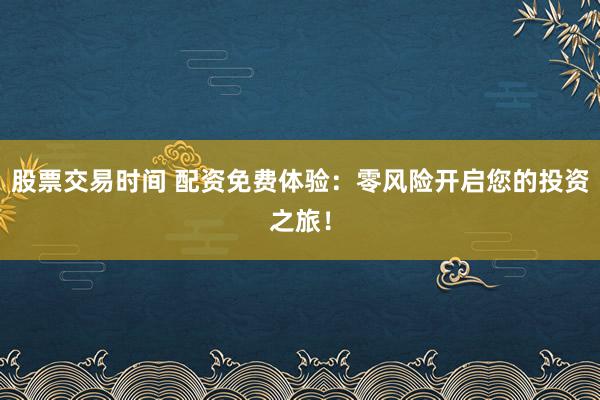 股票交易时间 配资免费体验：零风险开启您的投资之旅！
