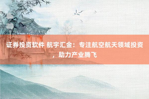 证券投资软件 航宇汇金：专注航空航天领域投资，助力产业腾飞