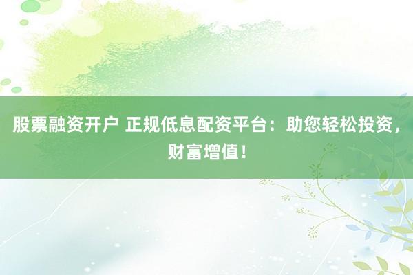 股票融资开户 正规低息配资平台：助您轻松投资，财富增值！