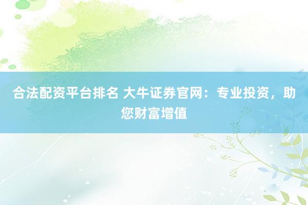 合法配资平台排名 大牛证券官网：专业投资，助您财富增值